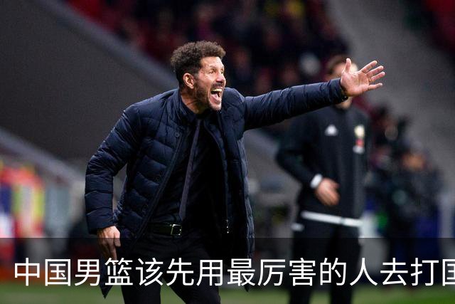 中国男篮该先用最厉害的人去打国家队 而不是选5个最听话的