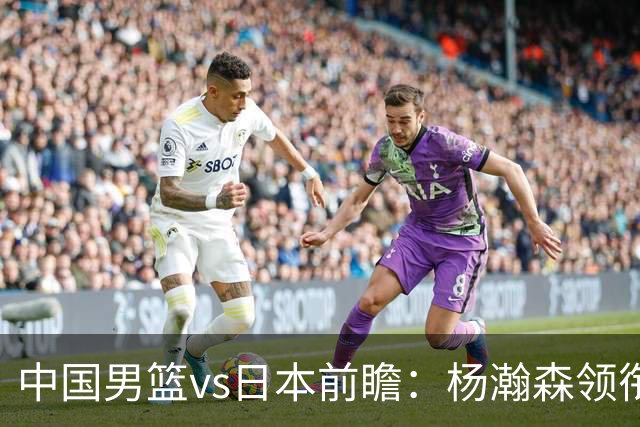 中国男篮vs日本前瞻：杨瀚森领衔三塔PK霍金森 剑指主场双杀日本