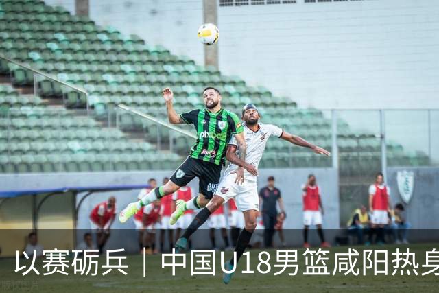 以赛砺兵｜中国U18男篮咸阳热身赛三战全胜，剑指亚洲杯