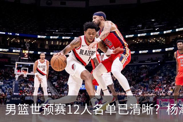 男篮世预赛12人名单已清晰？杨瀚森赵继伟领衔：周琦赵睿全被抛弃