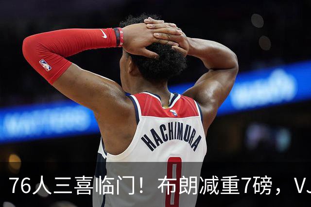 76人三喜临门！布朗减重7磅，VJ练成魔鬼筋骨人，大帝没让老詹失望